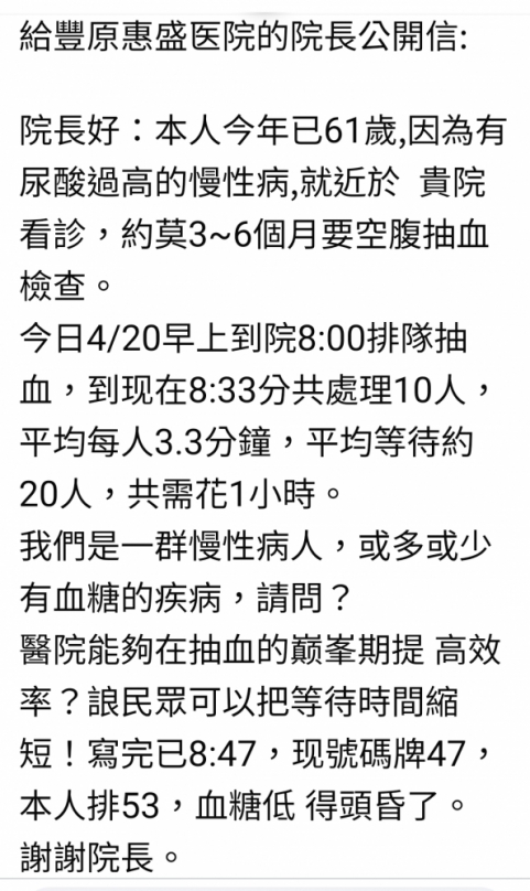 一名患有慢性病的民眾日前向本報反映、前往豐原惠盛醫院接受抽血檢查時、因等待時間過長、導致身體不適、她在社群媒體上發文、盼望該醫院負責早上抽血工作的醫護人員能提早上班、以縮短空腹等待時間、避免病患因長時間等待而引發額外的不適。